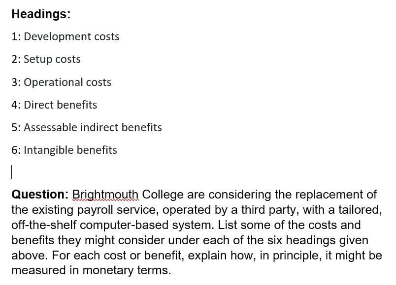Headings:
1: Development costs
2: Setup costs
3: Operational costs
4: Direct benefits
5: Assessable indirect benefits
6: Intangible benefits
Question: Brightmouth College are considering the replacement of
the existing payroll service, operated by a third party, with a tailored,
off-the-shelf computer-based system. List some of the costs and
benefits they might consider under each of the six headings given
above. For each cost or benefit, explain how, in principle, it might be
measured in monetary terms.
