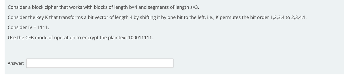 Consider a block cipher that works with blocks of length b=4 and segments of length s=3.
Consider the key K that transforms a bit vector of length 4 by shifting it by one bit to the left, i.e., K permutes the bit order 1,2,3,4 to 2,3,4,1.
Consider IV = 1111.
Use the CFB mode of operation to encrypt the plaintext 100011111.
Answer:
