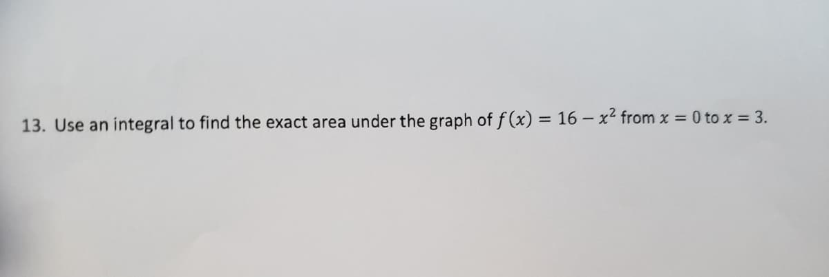 13. Use an integral to find the exact area under the graph of f(x) = 16 – x2 from x = 0 to x = 3.
