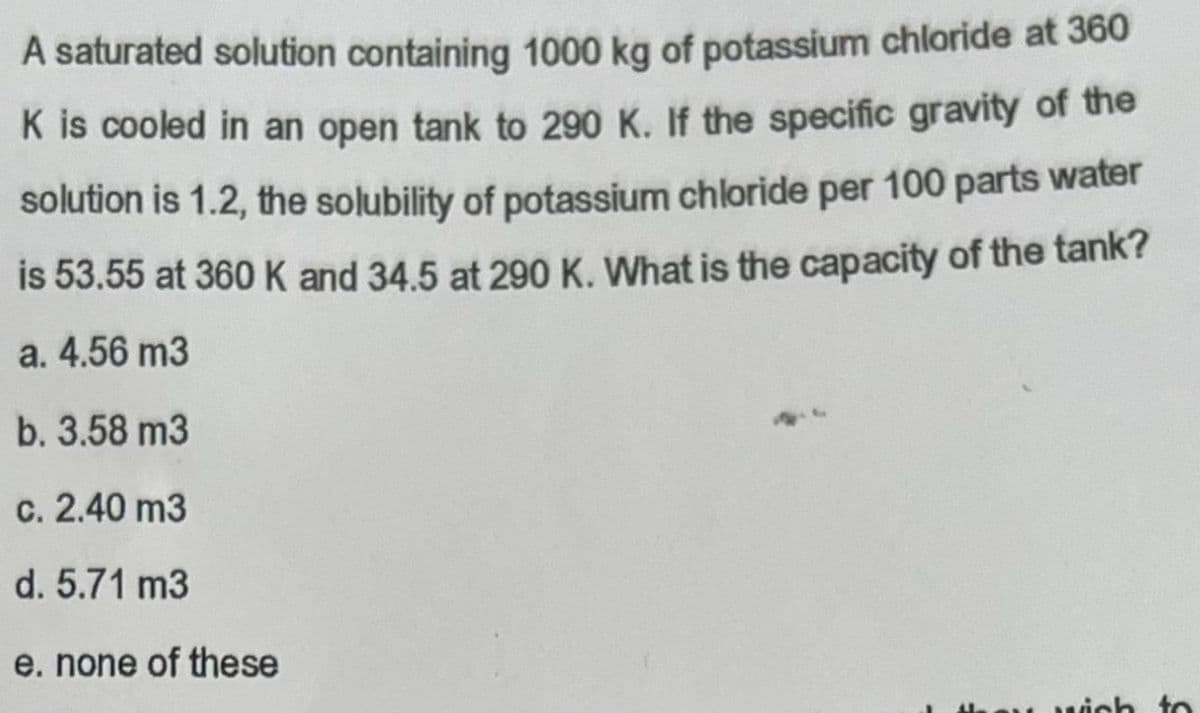 A saturated solution containing 1000 kg of potassium chloride at 360
K is cooled in an open tank to 290 K. If the specific gravity of the
solution is 1.2, the solubility of potassium chloride per 100 parts water
is 53.55 at 360 K and 34.5 at 290 K. What is the capacity of the tank?
a. 4.56 m3
b. 3.58 m3
c. 2.40 m3
d. 5.71 m3
e. none of these
wich to