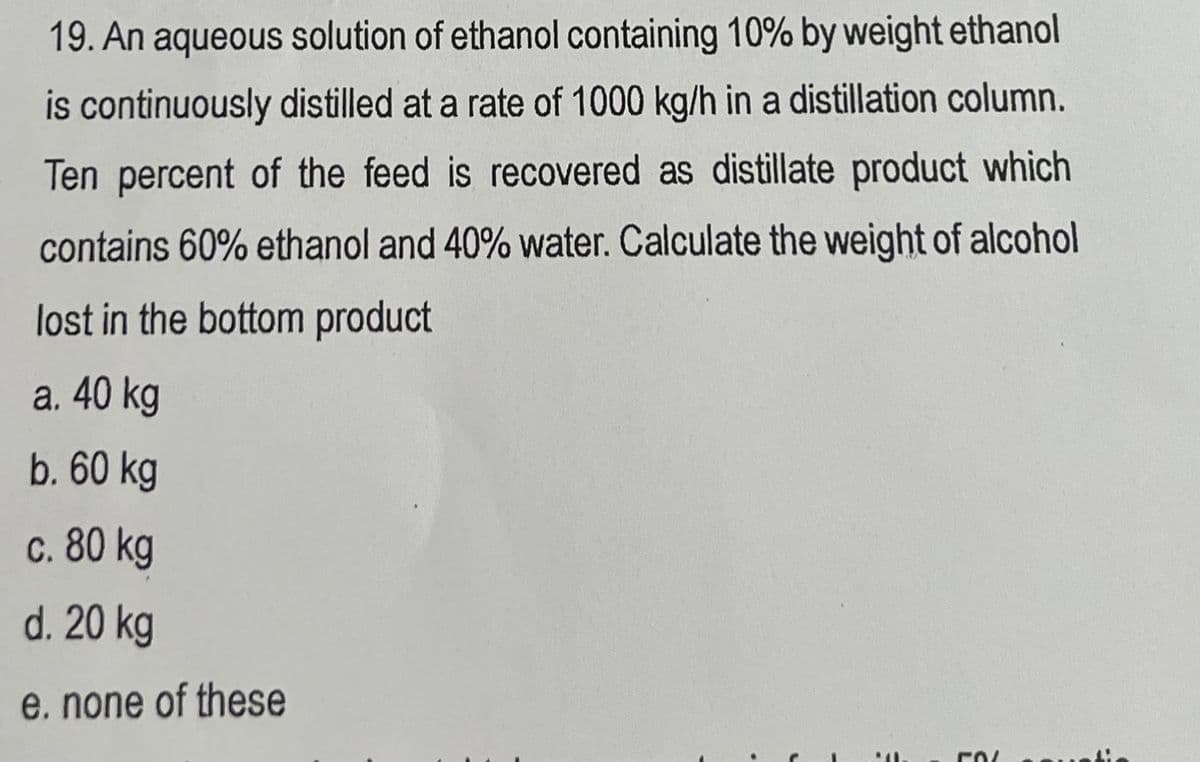 19. An aqueous solution of ethanol containing 10% by weight ethanol
is continuously distilled at a rate of 1000 kg/h in a distillation column.
Ten percent of the feed is recovered as distillate product which
contains 60% ethanol and 40% water. Calculate the weight of alcohol
lost in the bottom product
a. 40 kg
b. 60 kg
c. 80 kg
d. 20 kg
e. none of these
rol