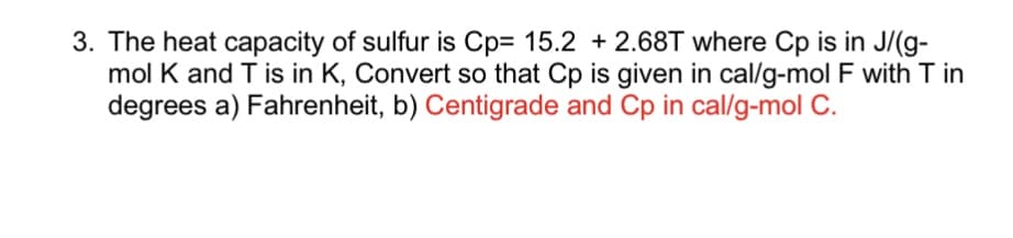 3. The heat capacity of sulfur is Cp= 15.2 +2.68T where Cp is in J/(g-
mol K and T is in K, Convert so that Cp is given in cal/g-mol F with T in
degrees a) Fahrenheit, b) Centigrade and Cp in cal/g-mol C.