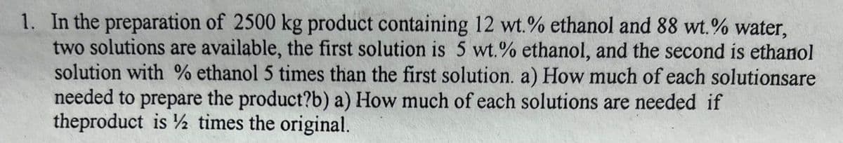 1. In the preparation of 2500 kg product containing 12 wt.% ethanol and 88 wt.% water,
two solutions are available, the first solution is 5 wt.% ethanol, and the second is ethanol
solution with % ethanol 5 times than the first solution. a) How much of each solutionsare
needed to prepare the product?b) a) How much of each solutions are needed if
theproduct is ½ times the original.
