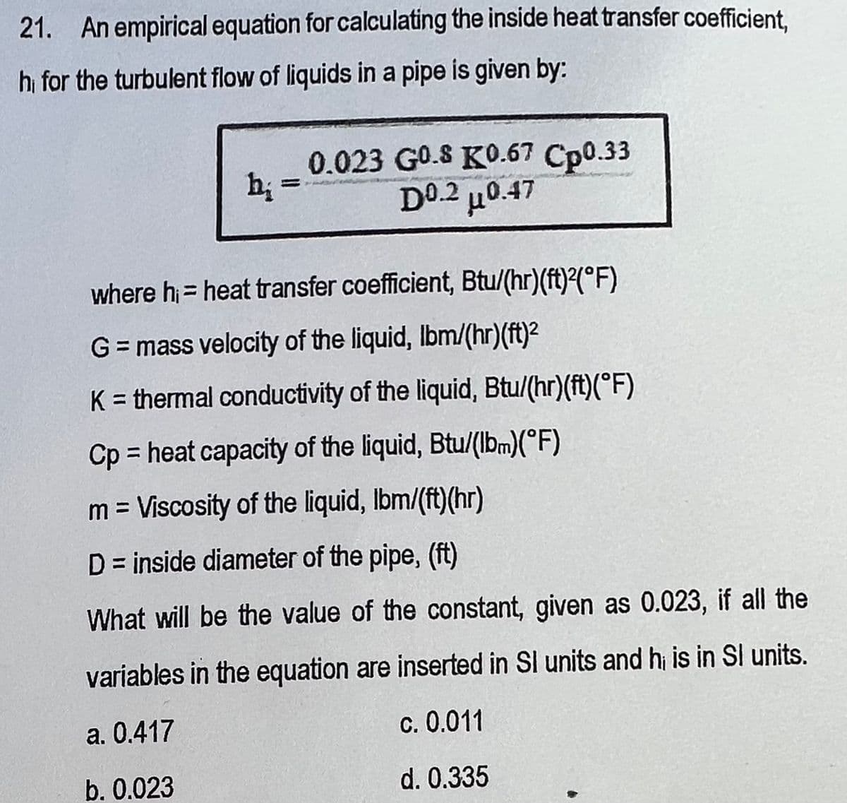21. An empirical equation for calculating the inside heat transfer coefficient,
hi for the turbulent flow of liquids in a pipe is given by:
h₂ =
0.023 GO.S KO.67 Cp0.33
D0.2 μ0.47
where h₁ = heat transfer coefficient, Btu/(hr)(ft)2(°F)
G = mass velocity of the liquid, lbm/(hr)(ft)²
K = thermal conductivity of the liquid, Btu/(hr)(ft)(°F)
Cp = heat capacity of the liquid, Btu/(lbm)(°F)
m = Viscosity of the liquid, lbm/(ft)(hr)
D = inside diameter of the pipe, (ft)
What will be the value of the constant, given as 0.023, if all the
variables in the equation are inserted in Sl units and hi is in Sl units.
a. 0.417
c. 0.011
b. 0.023
d. 0.335