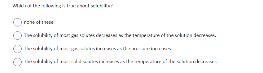 Which of the following is true about solubility?
none of these
The solubility of most gas solutes decreases as the temperature of the solution decreases.
The solubility of most gas solutes increases as the pressure increases.
The solubility of most solid solutes increases as the temperature of the solution decreases.