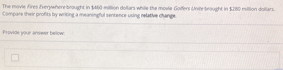 The movie Fires Everywhere brought in $460 million dollars while the movie Golfers Unite brought in $280 million dollars.
Compare their profits by writing a meaningful sentence using relative change.
Provide your answer below:
