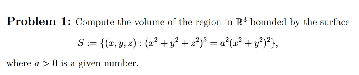 Problem 1: Compute the volume of the region in R³ bounded by the surface
S := {(x, y, z) : (x² + y² + z²)³ = a²(x² + y?)²},
where a > 0 is a given number.
