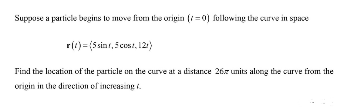Suppose a particle begins to move from the origin (t = 0) following the curve in space
r(t) = (5 sint, 5 cos t,121)
Find the location of the particle on the curve at a distance 26r units along the curve from the
origin in the direction of increasing t.
