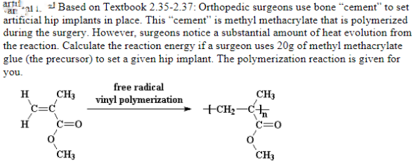 artis
aal i. Based on Textbook 2.35-2.37: Orthopedic surgeons use bone “cement" to set
artificial hip implants in place. This "“cement" is methyl methacrylate that is polymerized
during the surgery. However, surgeons notice a substantial amount of heat evolution from
the reaction. Calculate the reaction energy if a surgeon uses 20g of methyl methacrylate
glue (the precursor) to set a given hip implant. The polymerization reaction is given for
you.
free radical
CH3
c=c
CH3
+CH;-C
c=0
H
vinyl polymerization
C=0
CH3
CH3
