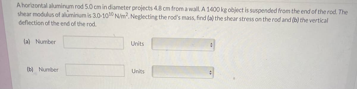 A horizontal aluminum rod 5.0 cm in diameter projects 4.8 cm from a wall. A 1400 kg object is suspended from the end of the rod. The
shear modulus of aluminum is 3.0-1010 N/m². Neglecting the rod's mass, find (a) the shear stress on the rod and (b) the vertical
deflection of the end of the rod.
(a) Number
Units
(b) Number
Units
