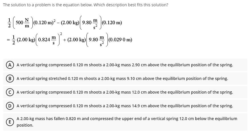 The solution to a problem is the equation below. Which description best fits this solution?
1
500 N (0.120 m)? - (2.00 kg) 9.80-
20 m)
m
-00 ka 0.824 +2.0 ka) 9.80 .029 0 m)
+ (2.00 kg) 9.80-
(0.0290 m)
A A vertical spring compressed 0.120 m shoots a 2.00-kg mass 2.90 cm above the equilibrium position of the spring.
(B A vertical spring stretched 0.120 m shoots a 2.00-kg mass 9.10 cm above the equilibrium position of the spring.
A vertical spring compressed 0.120 m shoots a 2.00-kg mass 12.0 cm above the equilibrium position of the spring.
DA vertical spring compressed 0.120 m shoots a 2.00-kg mass 14.9 cm above the equilibrium position of the spring.
A 2.00-kg mass has fallen 0.820 m and compressed the upper end of a vertical spring 12.0 cm below the equilibrium
(E
position.

