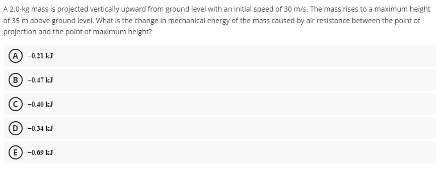 A 2.0-kg mass is projected vertically upward from ground level with an initial speed of 30 m/s. The mass rises to a maximum height
of 35 m above ground level. What is the change in mechanical energy of the mass caused by air resistance between the point of
projection and the point of maximum height?
(A) -0.21 kJ
B) -0.47 kJ
(c) -0.40 kJ
(D) -0.34 kJ
(E) -0.69 kJ
