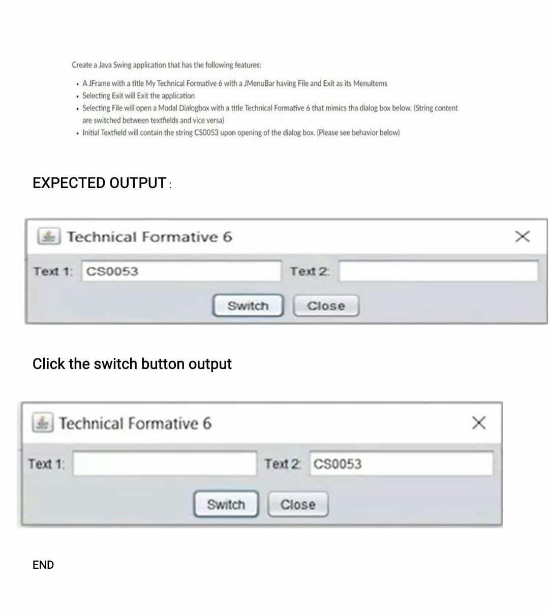 EXPECTED OUTPUT:
Create a Java Swing application that has the following features:
. A JFrame with a title My Technical Formative 6 with a JMenuBar having File and Exit as its Menultems
• Selecting Exit will Exit the application
. Selecting File will open a Modal Dialogbox with a title Technical Formative 6 that mimics tha dialog box below. (String content
are switched between textfields and vice versa)
• Initial Textfield will contain the string CS0053 upon opening of the dialog box. (Please see behavior below)
Text 1: CS0053
Technical Formative 6
Text 1:
END
Click the switch button output
Technical Formative 6
Switch
Text 2
Close
Text 2 CS0053
Switch Close
X
X