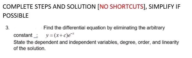 COMPLETE STEPS AND SOLUTION [NO SHORTCUTS], SIMPLIFY IF
POSSIBLE
3.
Find the differential equation by eliminating the arbitrary
constant
y=(x+c)e*
State the dependent and independent variables, degree, order, and linearity
of the solution.