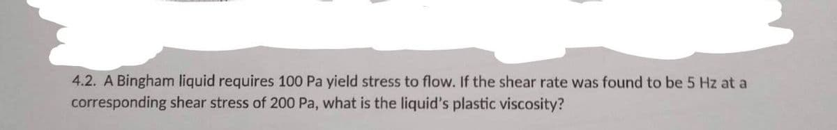 4.2. A Bingham liquid requires 100 Pa yield stress to flow. If the shear rate was found to be 5 Hz at a
corresponding shear stress of 200 Pa, what is the liquid's plastic viscosity?