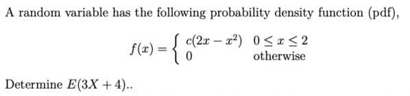 A random variable has the following probability density function (pdf),
f(x) = { 0(2x - 2²) 0≤x≤2
0
otherwise
Determine E(3X + 4)..