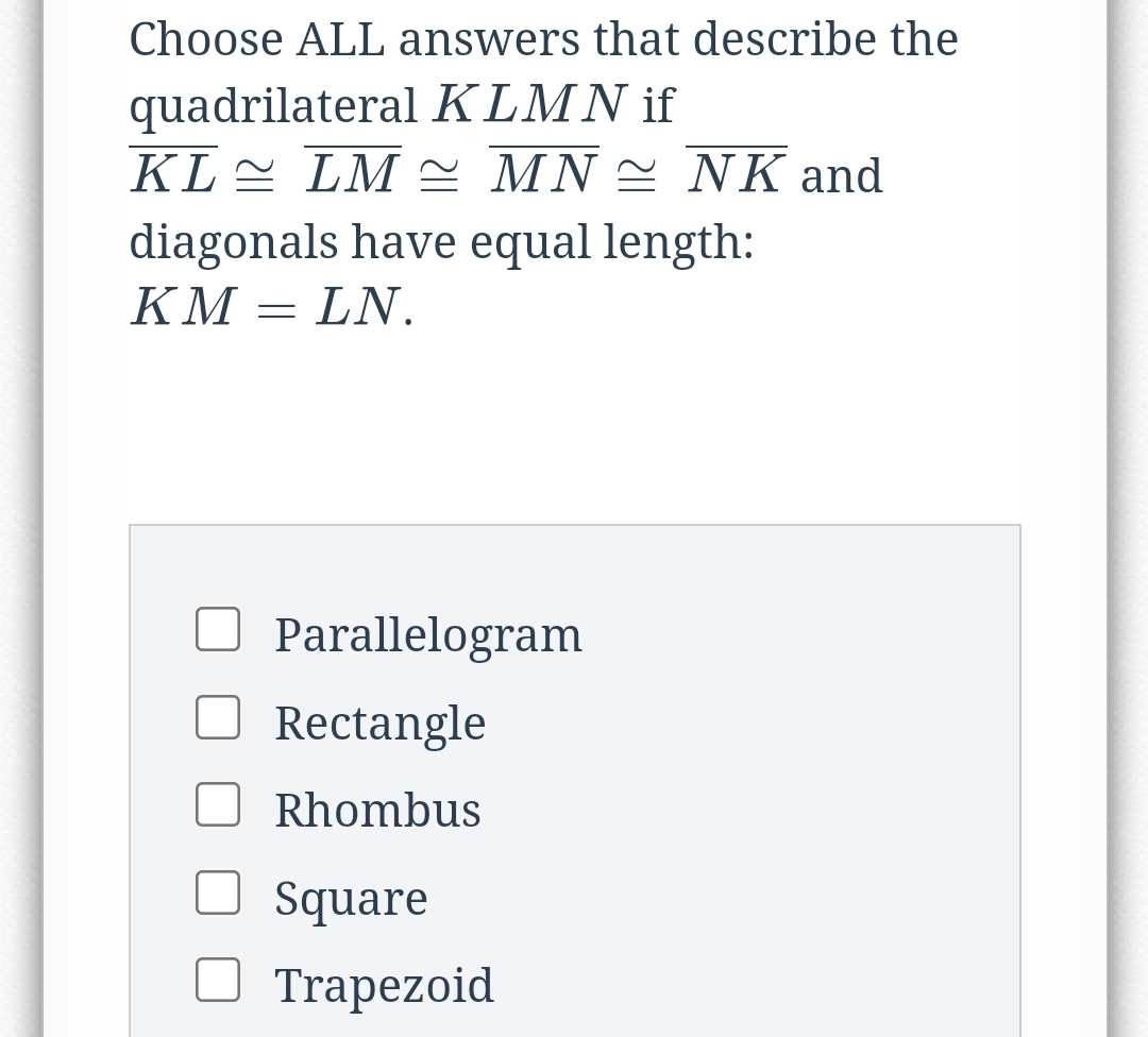 Choose ALL answers that describe the
quadrilateral KLMN if
KL LM ΜN ΝK and
diagonals have equal length:
KM = LN.
Parallelogram
Rectangle
Rhombus
Square
О Trapezoid
