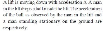 A lift is moving down with acceleration a. A man
in the lift drops a ball inside the lift. The acceleration
of the ball as observed by the man in the lift and
a man standing stationary on the ground are
respectively
