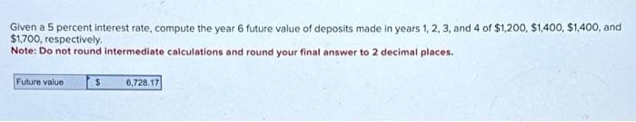 Given a 5 percent interest rate, compute the year 6 future value of deposits made in years 1, 2, 3, and 4 of $1,200, $1,400, $1,400, and
$1,700, respectively.
Note: Do not round intermediate calculations and round your final answer to 2 decimal places.
Future value
$
6,728.17