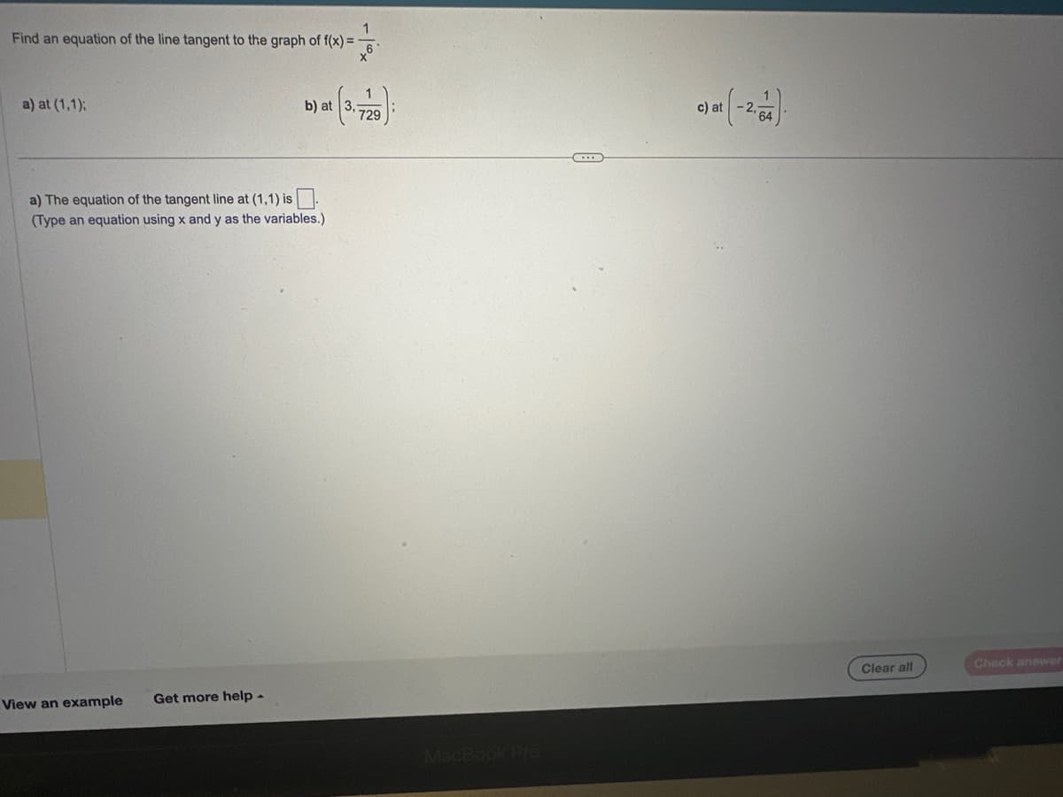 Find an equation of the line tangent to the graph of f(x) = -
a) at (1,1);
a) The equation of the tangent line at (1,1) is
(Type an equation using x and y as the variables.)
View an example
b) at
Get more help.
'729
1 (-2-54).
c) at
Clear all
Check answer