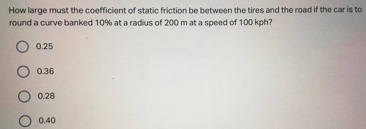 How large must the coefficient of static friction be between the tires and the road if the car is to
round a curve banked 10% at a radius of 200 m at a speed of 100 kph?
0.25
0.36
0.28
O 0.40
