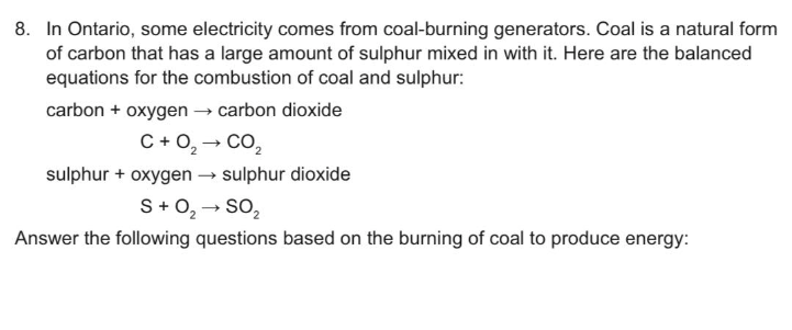 8. In Ontario, some electricity comes from coal-burning generators. Coal is a natural form
of carbon that has a large amount of sulphur mixed in with it. Here are the balanced
equations for the combustion of coal and sulphur:
carbon + oxygen → carbon dioxide
C+0₂ → CO₂
sulphur + oxygen sulphur dioxide
S + O₂ → SO₂
Answer the following questions based on the burning of coal to produce energy: