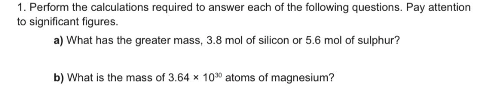 1. Perform the calculations required to answer each of the following questions. Pay attention
to significant figures.
a) What has the greater mass, 3.8 mol of silicon or 5.6 mol of sulphur?
b) What is the mass of 3.64 x 1030 atoms of magnesium?
