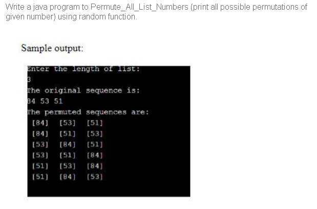 Write a java program to Permute_All_List_Numbers (print all possible permutations of
given number) using random function.
Sample output:
Enter the length of list:
rhe original sequence is:
34 53 51
rhe permuted sequences are:
[84]
[53] [51]
[84]
[51]
[53]
(53]
[84]
[51]
(53)
(51]
[84]
(51)
(53) (84)
(51)
(84]
(53)
