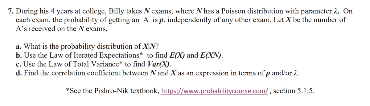 7. During his 4 years at college, Billy takes N exams, where N has a Poisson distribution with parameter 2. On
each exam, the probability of getting an A is p, independently of any other exam. Let X be the number of
A's received on the N exams.
a. What is the probability distribution of XIN?
b. Use the Law of Iterated Expectations* to find E(X) and E(XN).
c. Use the Law of Total Variance* to find Var(X).
d. Find the correlation coefficient between N and X as an expression in terms of p and/or 2.
*See the Pishro-Nik textbook, https://www.probabilitycourse.com/, section 5.1.5.
