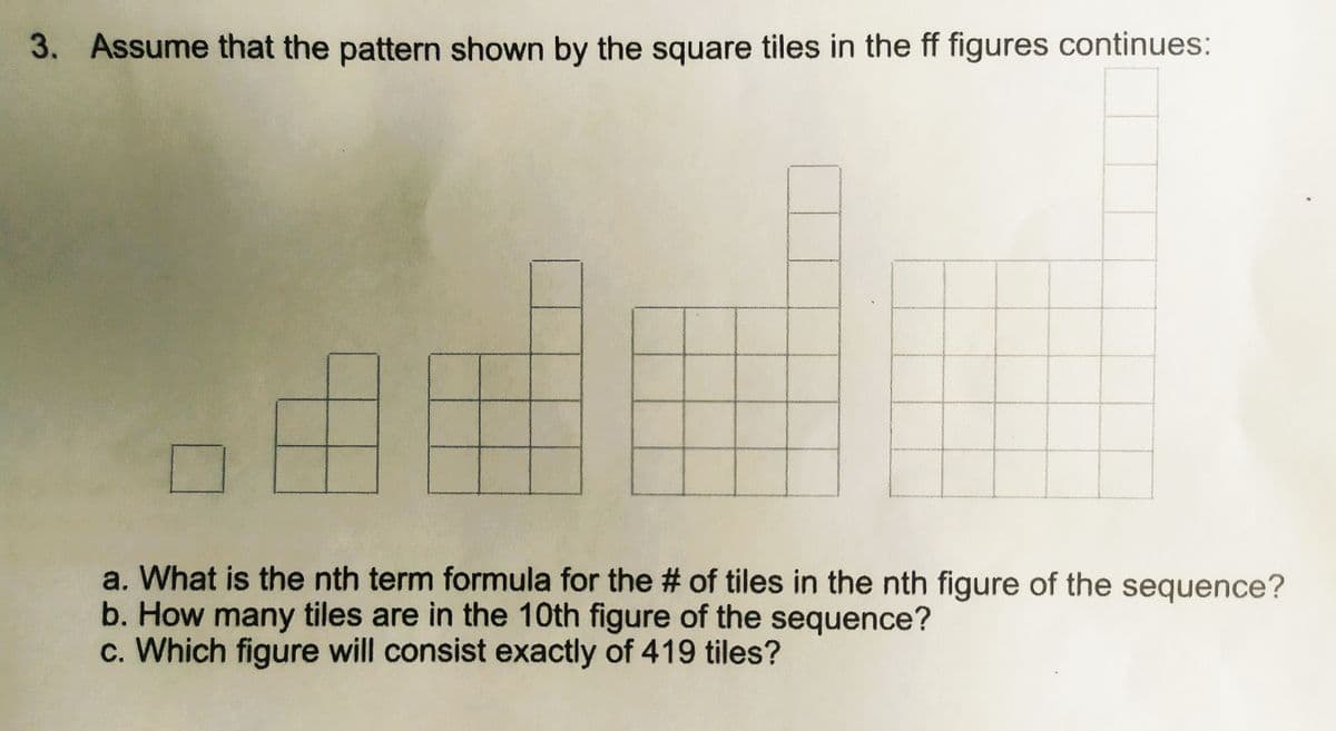 3. Assume that the pattern shown by the square tiles in the ff figures continues:
www
a. What is the nth term formula for the # of tiles in the nth figure of the sequence?
b. How many tiles are in the 10th figure of the sequence?
c. Which figure will consist exactly of 419 tiles?
