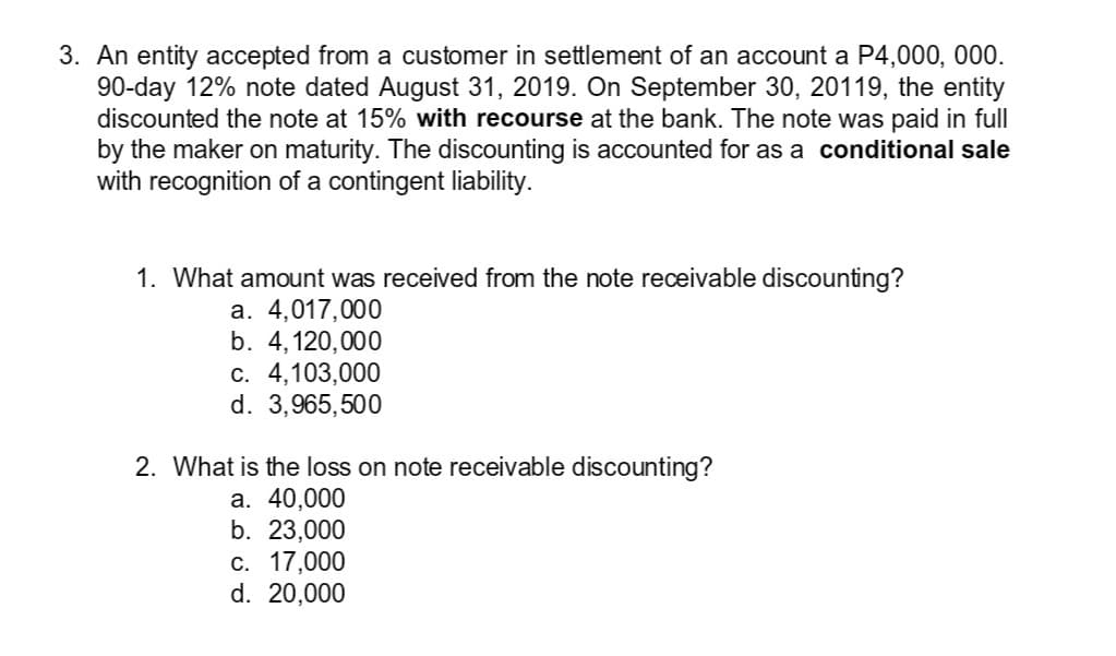 3. An entity accepted from a customer in settlement of an account a P4,000, 000.
90-day 12% note dated August 31, 2019. On September 30, 20119, the entity
discounted the note at 15% with recourse at the bank. The note was paid in full
by the maker on maturity. The discounting is accounted for as a conditional sale
with recognition of a contingent liability.
1. What amount was received from the note receivable discounting?
a. 4,017,000
b. 4,120,000
С. 4,103,000
d. 3,965,500
2. What is the loss on note receivable discounting?
а. 40,000
b. 23,000
с. 17,000
d. 20,000
