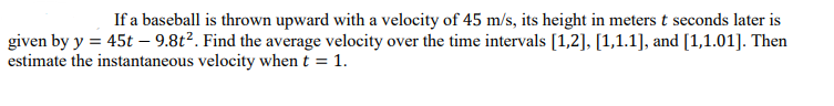 If a baseball is thrown upward with a velocity of 45 m/s, its height in meters t seconds later is
given by y = 45t – 9.8t?. Find the average velocity over the time intervals [1,2], [1,1.1], and [1,1.01]. Then
estimate the instantaneous velocity when t = 1.
