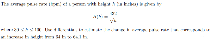 The average pulse rate (bpm) of a person with height h (in inches) is given by
432
B(h)
where 30 <h < 100. Use differentials to estimate the change in average pulse rate that corresponds to
an increase in height from 64 in to 64.1 in.
