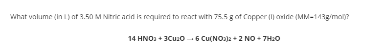 What volume (in L) of 3.50 M Nitric acid is required to react with 75.5 g of Copper (I) oxide (MM=143g/mol)?
14 HNO3 + 3Cu20 – 6 Cu(NO3)2 + 2 NO + 7H2O
