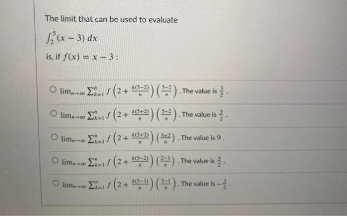 The limit that can be used to evaluate
Lx - 3) dx
is, if f(x) = x - 3:
/ (2+ ) (목)The value is 글.
k(5-2)
O lim,- E/ (2+ 4a) ().
k(5+2)
The value is
k(5+2)
O lim,- E- (2+ 2) (2). The value is 9.
2) (22). The value is 9.
O lim, E- (2+ A6-2) (). The value is.
A(S-1
O lim E- (2+ ) () The value is -
