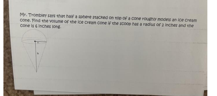 Mr. Trombley says that half a sphere stacked on top of a cone roughly modeis an ice Cream
cone. Find the vOlume of the ice cream cone if the scoop has a radius of 2 inches and the
cone is 6 inches long.
