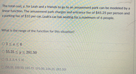 The total cost, y, for Leah and x friends to go to an amusement park can be modeled by a
linear function. The amusement park charges and entrance fee of $45.25 per person and
a parking fee of $10 per car. Leah's car has seating for a maximum of 6 people.
What is the range of the function for this situation?
O 55.25 <y 281.50
O 1.2,3,4,5. 6]
O(55.35, 100.50, 145.75, 191.00, 236 25, 281.50
