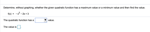 Determine, without graphing, whether the given quadratic function has a maximum value or a minimum value and then find the value.
fox) - -x? - 2x +3
The quadratic function has a
value.
The value is
