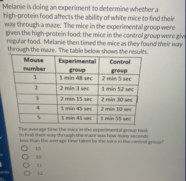 Melanie is doing an experiment to determine whether a
high-protein food affects the ability of white mice to find their
way through a maze. The mice in the experimental group were
given the high-protein food; the mice in the control group were give
regular food. Melanie then timed the mice as they found their way
through the maze. The table below shows the results.
Mouse
Experimental
Control
number
group
group
1 min 48 sec
1
2 min 5 sec
2 min 3 sec
1 min 52 sec
3.
2 min 15 sec
2 min 30 sec
4
1 min 45 sec
2 min 10 sec
1 min 41 sec
1 min 55 sec
The average time the mice in the experimental group took
to find their way through the maze was how many seconds
less than the average time taken by the mice in the control group?
13
10
11
urces
12
