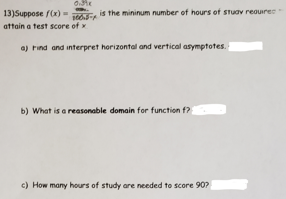 0139X
13)Suppose f(x) =
is the mininum number of hours of sTuay reauirec
%3D
10015-2
attain a test score of x.
a) Find and interpret horizontal and vertical asymptotes.
b) What is a reasonable domain for function f?
c) How many hours of study are needed to score 90?
