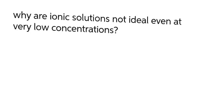 why
very low concentrations?
are ionic solutions not ideal even at
