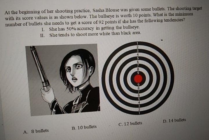 At the beginning of her shooting practice, Sasha Blouse was given some bullets. The shooting target
with its score values is as shown below. The bullseye is worth 10 points. What is the minimum
number of bullets she needs to get a score of 92 points if she has the following tendencies?
I. She has 50% accuracy in getting the bullseye.
II. She tends to shoot more white than black area.
9.
C. 12 bullets
D. 14 bullets
A. 8 bullets
B. 10 bullets
