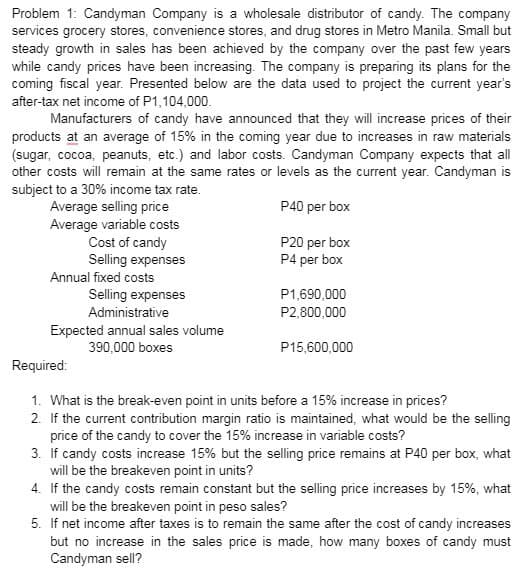 Problem 1: Candyman Company is a wholesale distributor of candy. The company
services grocery stores, convenience stores, and drug stores in Metro Manila. Small but
steady growth in sales has been achieved by the company over the past few years
while candy prices have been increasing. The company is preparing its plans for the
coming fiscal year. Presented below are the data used to project the current year's
after-tax net income of P1,104,000.
Manufacturers of candy have announced that they will increase prices of their
products at an average of 15% in the coming year due to increases in raw materials
(sugar, cocoa, peanuts, etc.) and labor costs. Candyman Company expects that all
other costs will remain at the same rates or levels as the current year. Candyman is
subject to a 30% income tax rate.
P40 per box
Average selling price
Average variable costs
Cost of candy
Selling expenses
Annual fixed costs
Selling expenses
Administrative
Expected annual sales volume
390,000 boxes
P20 per box
P4 per box
P1,690,000
P2,800,000
P15,600,000
Required:
1. What is the break-even point in units before a 15% increase in prices?
2. If the current contribution margin ratio is maintained, what would be the selling
price of the candy to cover the 15% increase in variable costs?
3. If candy costs increase 15% but the selling price remains at P40 per box, what
will be the breakeven point in units?
4. If the candy costs remain constant but the selling price increases by 15%, what
will be the breakeven point in peso sales?
5. If net income after taxes is to remain the same after the cost of candy increases
but no increase in the sales price is made, how many boxes of candy must
Candyman sell?