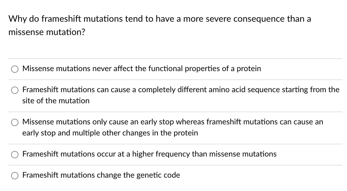 Why do frameshift mutations tend to have a more severe consequence than a
missense mutation?
Missense mutations never affect the functional properties of a protein
Frameshift mutations can cause a completely different amino acid sequence starting from the
site of the mutation
Missense mutations only cause an early stop whereas frameshift mutations can cause an
early stop and multiple other changes in the protein
Frameshift mutations occur at a higher frequency than missense mutations
Frameshift mutations change the genetic code
