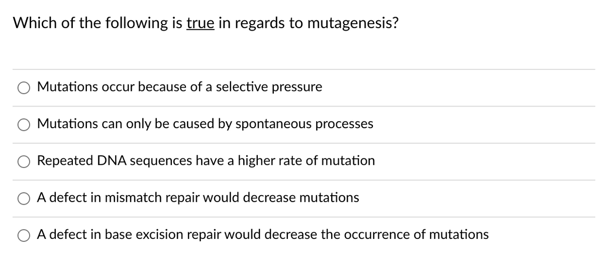 Which of the following is true in regards to mutagenesis?
Mutations occur because of a selective pressure
Mutations can only be caused by spontaneous processes
Repeated DNA sequences have a higher rate of mutation
A defect in mismatch repair would decrease mutations
A defect in base excision repair would decrease the occurrence of mutations
