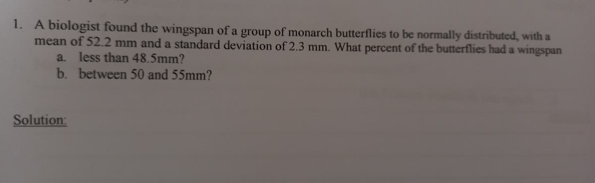 1. A biologist found the wingspan of a group of monarch butterflies to be normally distributed, with a
mean of 52.2 mm and a standard deviation of 2.3 mm. What percent of the butterflies had a wingspan
less than 48.5mm?
b. between 50 and 55mm?
a.
Solution:
