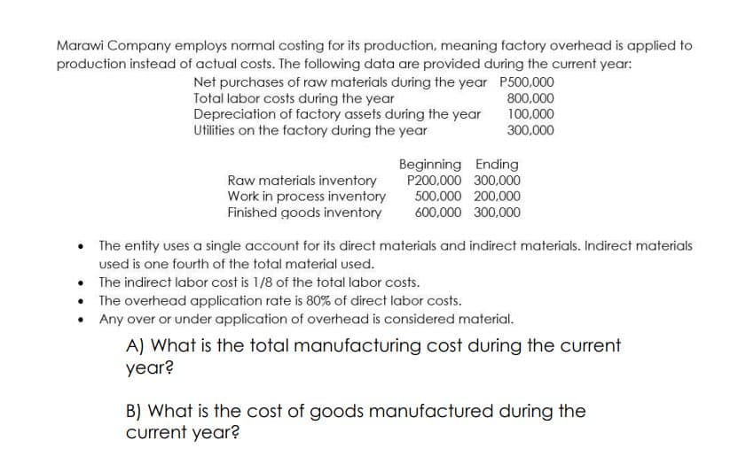 Marawi Company employs normal costing for its production, meaning factory overhead is applied to
production instead of actual costs. The following data are provided during the current year:
Net purchases of raw materials during the year P500.000
Total labor costs during the year
Depreciation of factory assets during the year
Utilities on the factory during the year
800.000
100,000
300,000
Beginning Ending
P200,000 300,000
Raw materials inventory
Work in process inventory
Finished goods inventory
500,000 200,000
600,000 300,000
The entity uses a single account for its direct materials and indirect materials. Indirect materials
used is one fourth of the total material used.
• The indirect labor cost is 1/8 of the total labor costs.
• The overhead application rate is 80% of direct labor costs.
• Any over or under application of overhead is considered material.
A) What is the total manufacturing cost during the current
year?
B) What is the cost of goods manufactured during the
current year?
