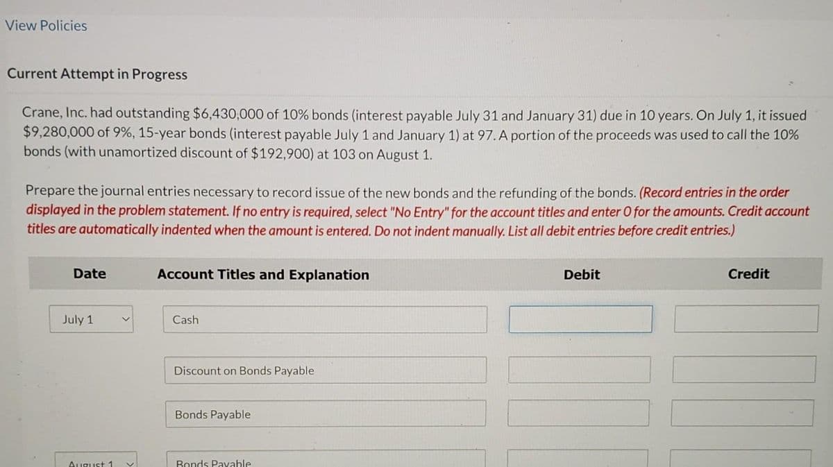 View Policies
Current Attempt in Progress
Crane, Inc. had outstanding $6,430,000 of 10% bonds (interest payable July 31 and January 31) due in 10 years. On July 1, it issued
$9,280,000 of 9%, 15-year bonds (interest payable July 1 and January 1) at 97. A portion of the proceeds was used to call the 10%
bonds (with unamortized discount of $192,900) at 103 on August 1.
Prepare the journal entries necessary to record issue of the new bonds and the refunding of the bonds. (Record entries in the order
displayed in the problem statement. If no entry is required, select "No Entry" for the account titles and enter O for the amounts. Credit account
titles are automatically indented when the amount is entered. Do not indent manually. List all debit entries before credit entries.)
Date
July 1
August 1
Account Titles and Explanation
Cash
Discount on Bonds Payable
Bonds Payable
Bonds Payable
Debit
Credit