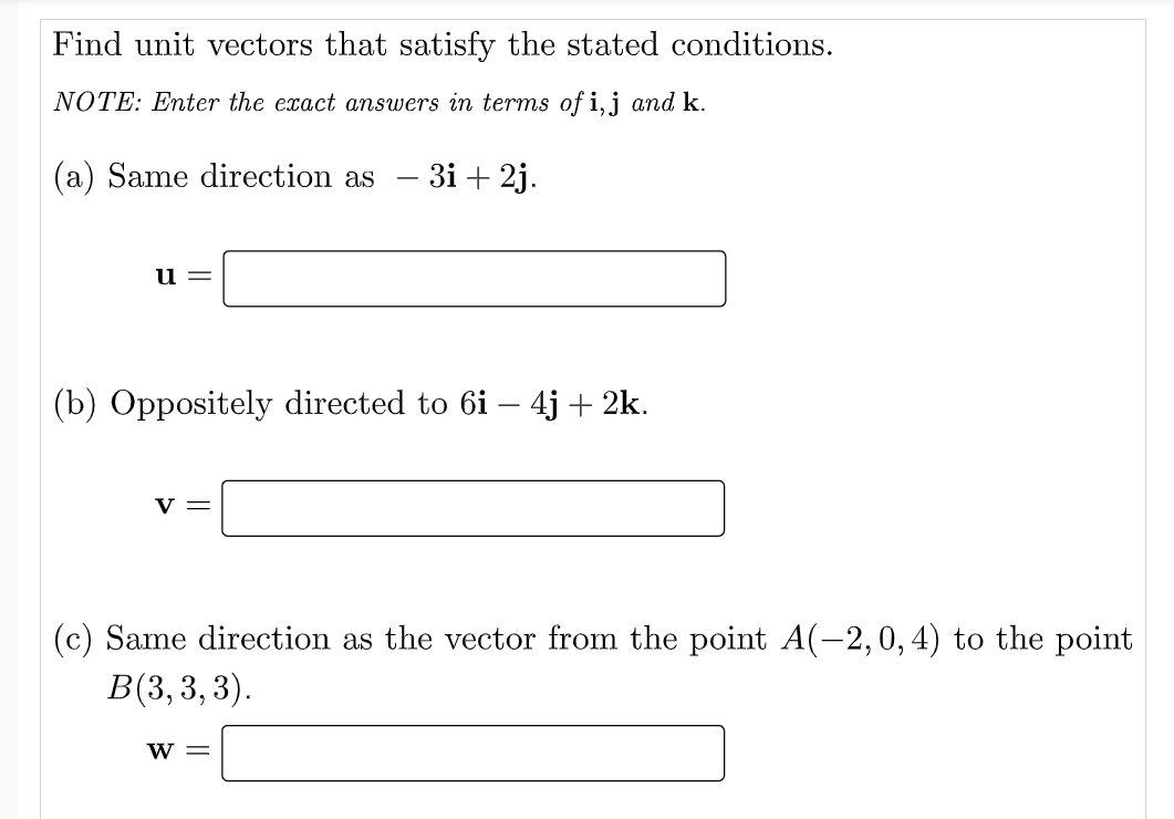 Find unit vectors that satisfy the stated conditions.
NOTE: Enter the exact answers in terms of i,j and k.
(a) Same direction as
3і + 2j.
u=
(b) Oppositely directed to 6i – 4j + 2k.
V =
(c) Same direction as the vector from the point A(-2,0,4) to the point
В(3, 3, 3).
w =
