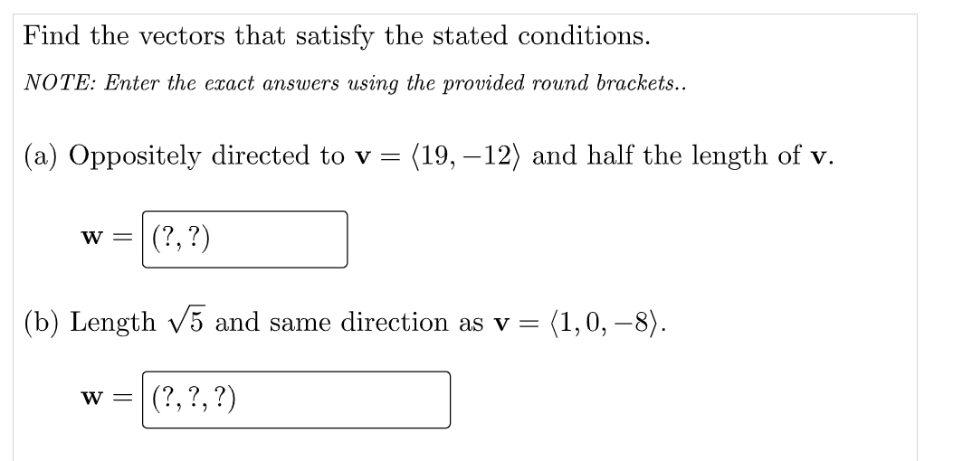 Find the vectors that satisfy the stated conditions.
NOTE: Enter the exact answers using the provided round brackets..
(a) Oppositely directed to v =
(19, – 12) and half the length of v.
(?, ?)
W =
(b) Length v5 and same direction as v =
(1,0, –8).
(?,?,?)
W =
